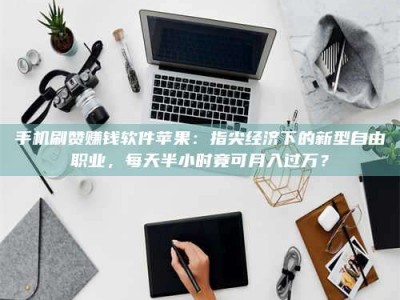 巴音郭楞手机刷赞赚钱软件苹果：指尖经济下的新型自由职业，每天半小时竟可月入过万？